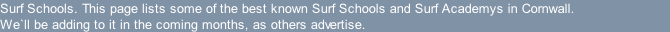 Surf Schools. This page lists some of the best known Surf Schools and Surf Academys in Cornwall. We`ll be adding to it in the coming months, as others advertise.